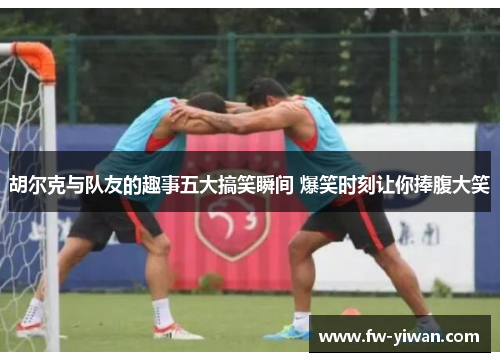 胡尔克与队友的趣事五大搞笑瞬间 爆笑时刻让你捧腹大笑