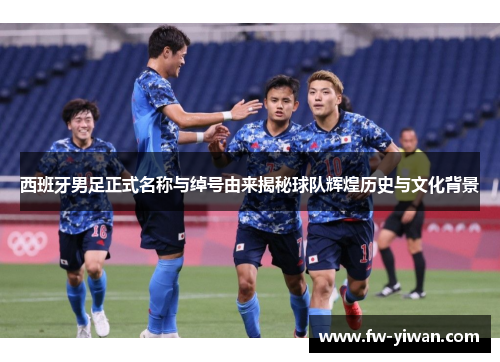 西班牙男足正式名称与绰号由来揭秘球队辉煌历史与文化背景