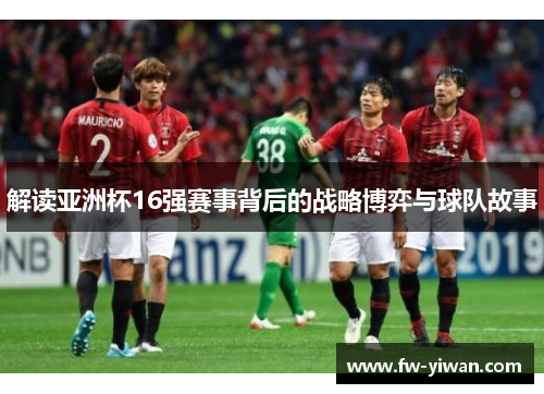 解读亚洲杯16强赛事背后的战略博弈与球队故事