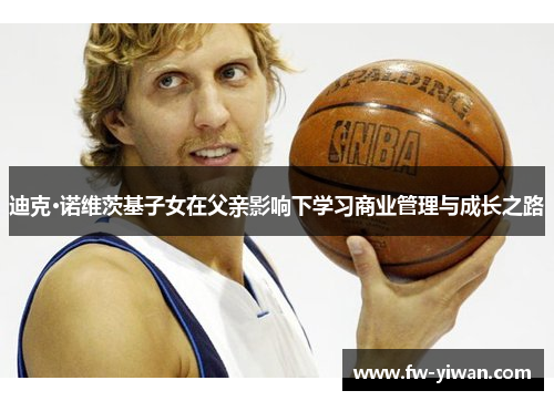 迪克·诺维茨基子女在父亲影响下学习商业管理与成长之路 迪克·诺维茨基子女在父亲影响下学习商业管理与成长之路