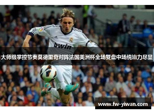 大师级掌控节奏莫德里奇对阵法国美洲杯全场复盘中场统治力尽显