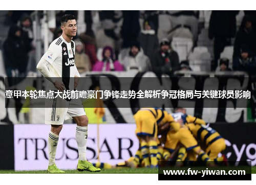 意甲本轮焦点大战前瞻豪门争锋走势全解析争冠格局与关键球员影响
