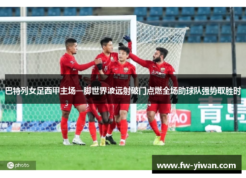 巴特列女足西甲主场一脚世界波远射破门点燃全场助球队强势取胜时