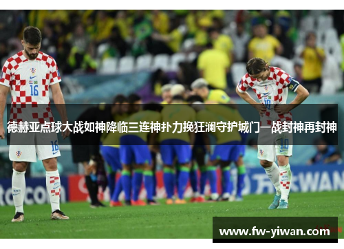 德赫亚点球大战如神降临三连神扑力挽狂澜守护城门一战封神再封神